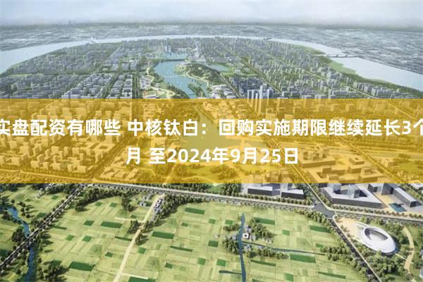 实盘配资有哪些 中核钛白：回购实施期限继续延长3个月 至2024年9月25日