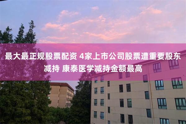 最大最正规股票配资 4家上市公司股票遭重要股东减持 康泰医学减持金额最高