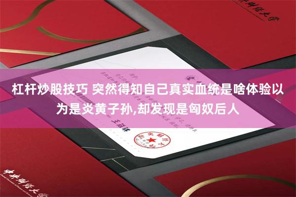 杠杆炒股技巧 突然得知自己真实血统是啥体验以为是炎黄子孙,却发现是匈奴后人