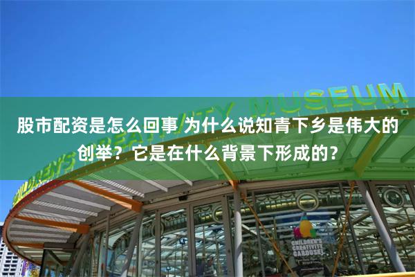 股市配资是怎么回事 为什么说知青下乡是伟大的创举？它是在什么背景下形成的？
