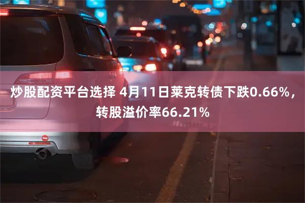 炒股配资平台选择 4月11日莱克转债下跌0.66%，转股溢价率66.21%