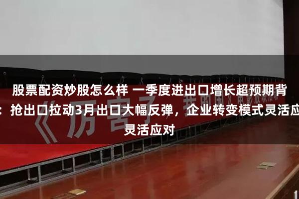 股票配资炒股怎么样 一季度进出口增长超预期背后：抢出口拉动3月出口大幅反弹，企业转变模式灵活应对