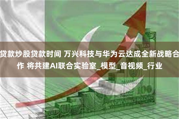 贷款炒股贷款时间 万兴科技与华为云达成全新战略合作 将共建AI联合实验室_模型_音视频_行业