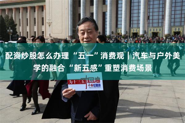 配资炒股怎么办理 “五一”消费观｜汽车与户外美学的融合 “新五感”重塑消费场景