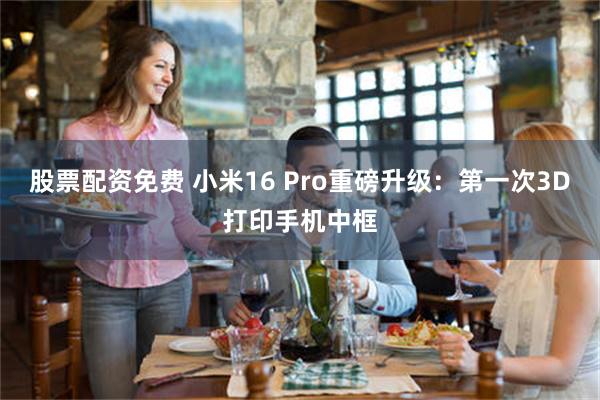股票配资免费 小米16 Pro重磅升级：第一次3D打印手机中框