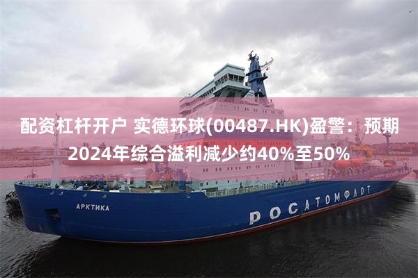 配资杠杆开户 实德环球(00487.HK)盈警：预期2024年综合溢利减少约40%至50%