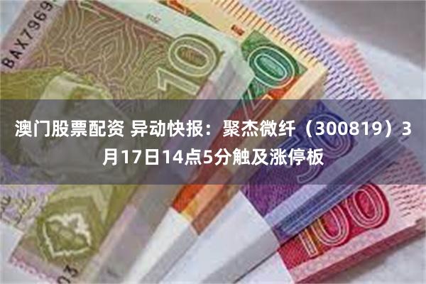 澳门股票配资 异动快报：聚杰微纤（300819）3月17日14点5分触及涨停板