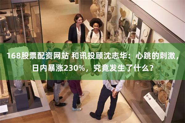 168股票配资网站 和讯投顾沈志华：心跳的刺激，日内暴涨230%，究竟发生了什么？