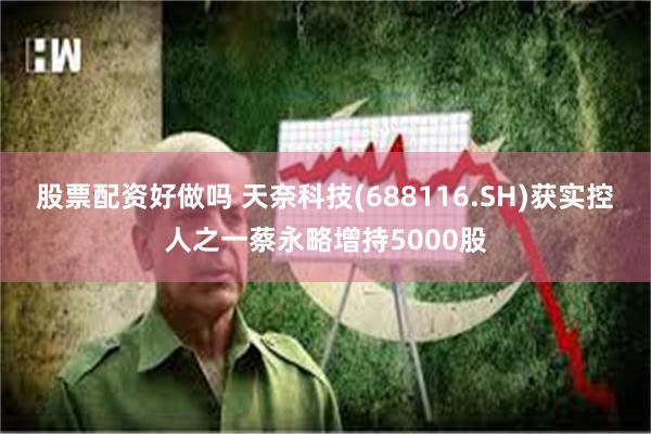 股票配资好做吗 天奈科技(688116.SH)获实控人之一蔡永略增持5000股