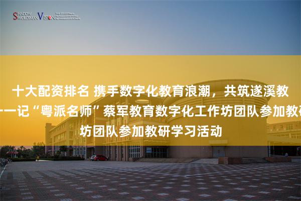 十大配资排名 携手数字化教育浪潮，共筑遂溪教研新高度一一记“粤派名师”蔡军教育数字化工作坊团队参加教研学习活动