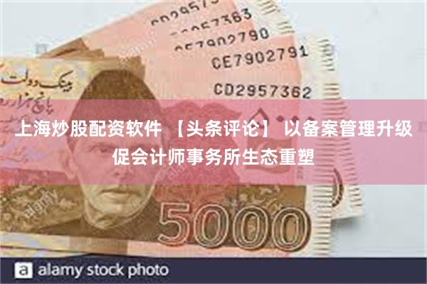 上海炒股配资软件 【头条评论】 以备案管理升级促会计师事务所生态重塑