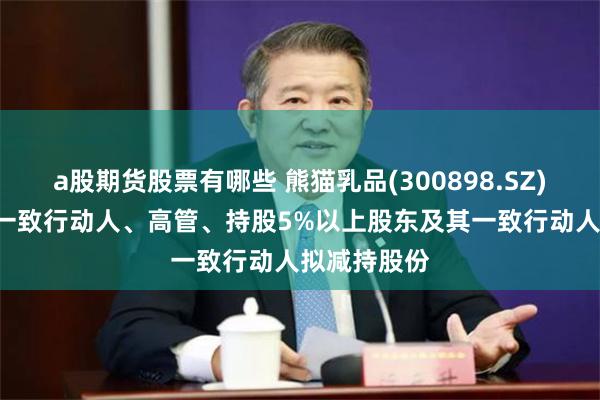 a股期货股票有哪些 熊猫乳品(300898.SZ): 实控人的一致行动人、高管、持股5%以上股东及其一致行动人拟减持股份