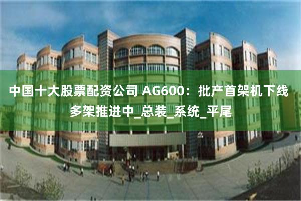 中国十大股票配资公司 AG600：批产首架机下线 多架推进中_总装_系统_平尾