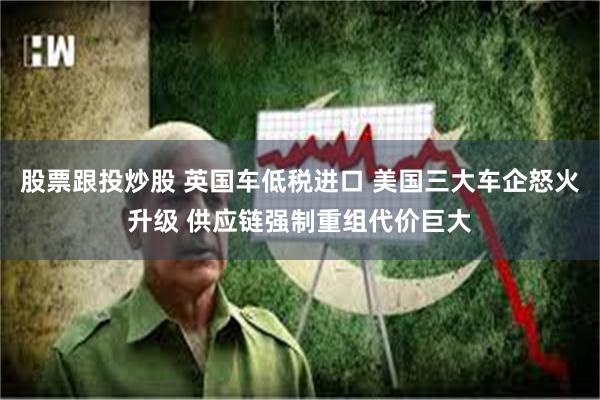 股票跟投炒股 英国车低税进口 美国三大车企怒火升级 供应链强制重组代价巨大