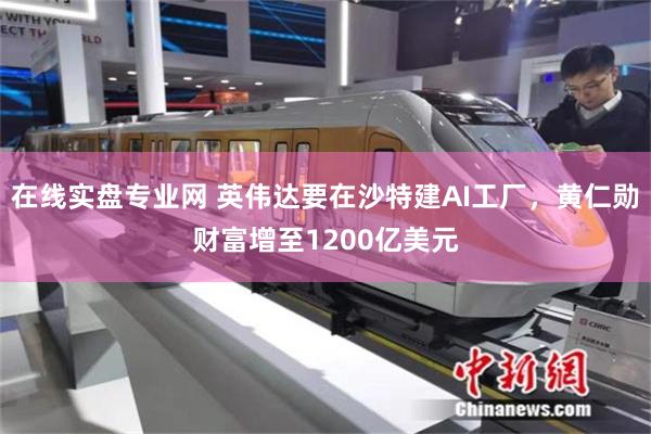 在线实盘专业网 英伟达要在沙特建AI工厂，黄仁勋财富增至1200亿美元