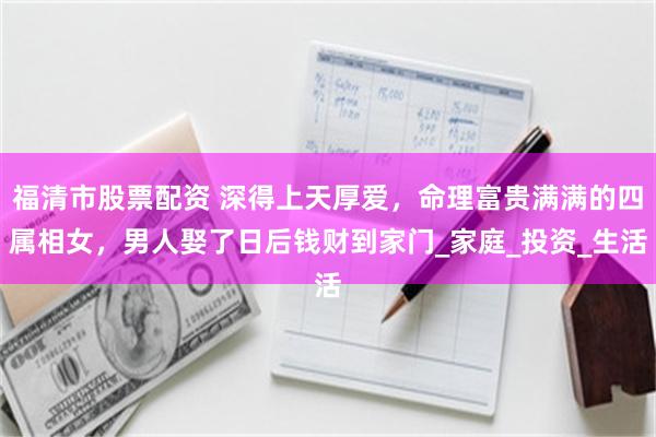 福清市股票配资 深得上天厚爱，命理富贵满满的四属相女，男人娶了日后钱财到家门_家庭_投资_生活