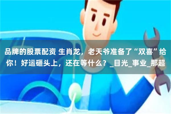 品牌的股票配资 生肖龙，老天爷准备了“双喜”给你！好运砸头上，还在等什么？_目光_事业_那超