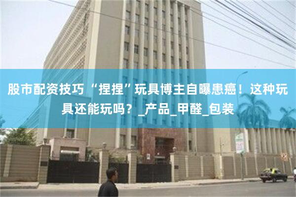 股市配资技巧 “捏捏”玩具博主自曝患癌！这种玩具还能玩吗？_产品_甲醛_包装