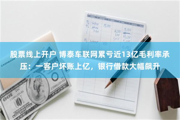 股票线上开户 博泰车联网累亏近13亿毛利率承压：一客户坏账上亿，银行借款大幅飙升