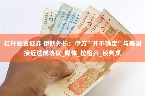 杠杆融资证券 伊朗外长：伊方“并不确定”与美国接近达成协议_媒体_拉格齐_谈判桌