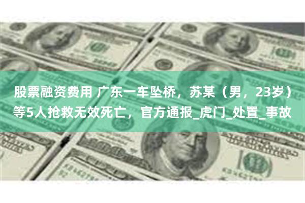 股票融资费用 广东一车坠桥，苏某（男，23岁）等5人抢救无效死亡，官方通报_虎门_处置_事故
