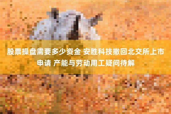 股票操盘需要多少资金 安胜科技撤回北交所上市申请 产能与劳动用工疑问待解