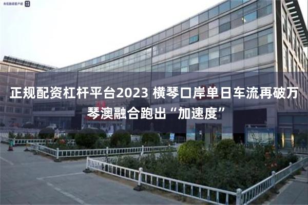 正规配资杠杆平台2023 横琴口岸单日车流再破万 琴澳融合跑出“加速度”
