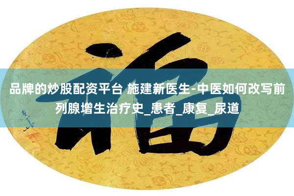 品牌的炒股配资平台 施建新医生-中医如何改写前列腺增生治疗史_患者_康复_尿道