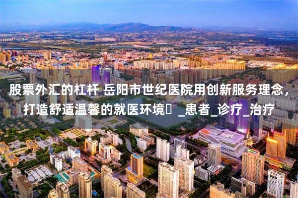 股票外汇的杠杆 岳阳市世纪医院用创新服务理念，打造舒适温馨的就医环境​_患者_诊疗_治疗