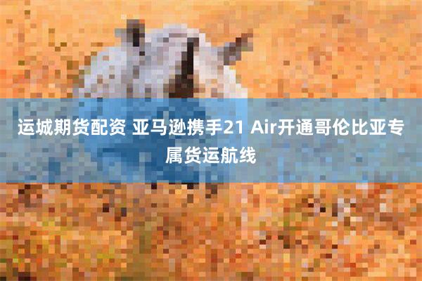 运城期货配资 亚马逊携手21 Air开通哥伦比亚专属货运航线
