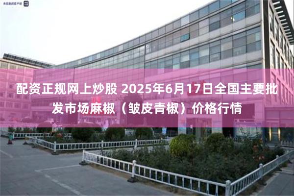 配资正规网上炒股 2025年6月17日全国主要批发市场麻椒（皱皮青椒）价格行情