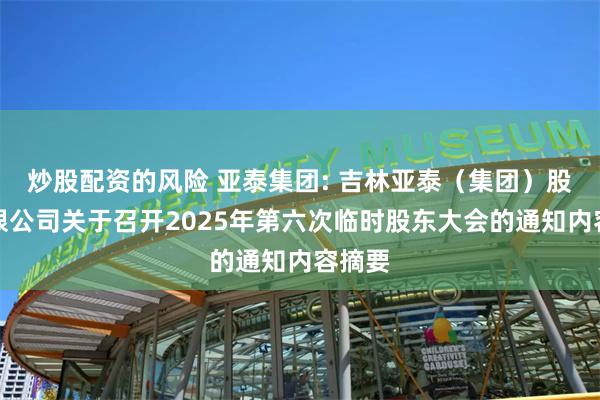 炒股配资的风险 亚泰集团: 吉林亚泰（集团）股份有限公司关于召开2025年第六次临时股东大会的通知内容摘要