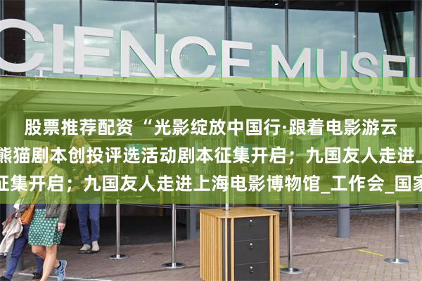 股票推荐配资 “光影绽放中国行·跟着电影游云南”即将启动；首届金熊猫剧本创投评选活动剧本征集开启；九国友人走进上海电影博物馆_工作会_国家