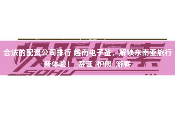 合法的配资公司排行 越南电子签，解锁东南亚旅行新体验！_签证_护照_游客