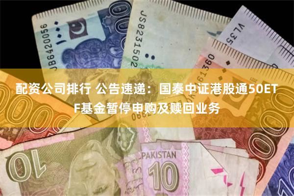 配资公司排行 公告速递：国泰中证港股通50ETF基金暂停申购及赎回业务