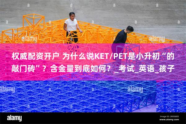 权威配资开户 为什么说KET/PET是小升初“的敲门砖”？含金量到底如何？_考试_英语_孩子