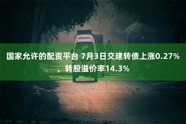 国家允许的配资平台 7月3日交建转债上涨0.27%，转股溢价率14.3%