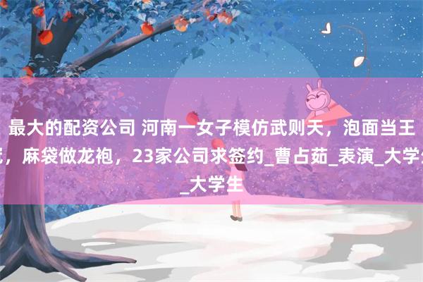 最大的配资公司 河南一女子模仿武则天，泡面当王冠，麻袋做龙袍，23家公司求签约_曹占茹_表演_大学生