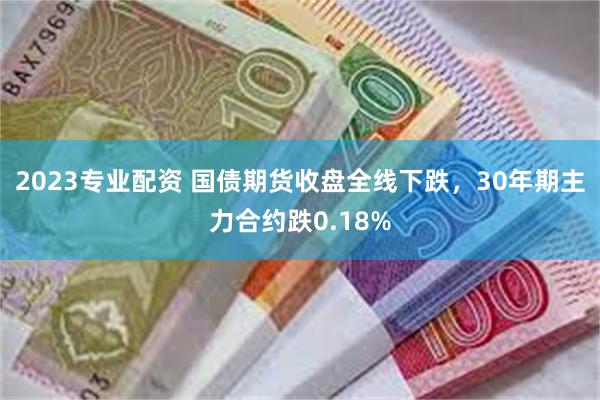 2023专业配资 国债期货收盘全线下跌，30年期主力合约跌0.18%