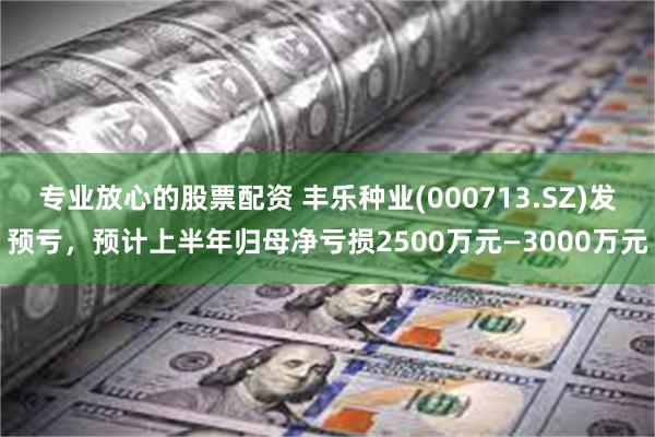 专业放心的股票配资 丰乐种业(000713.SZ)发预亏，预计上半年归母净亏损2500万元—3000万元