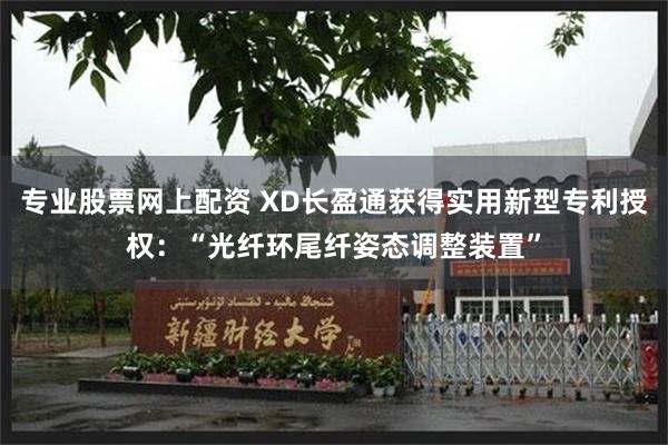 专业股票网上配资 XD长盈通获得实用新型专利授权：“光纤环尾纤姿态调整装置”
