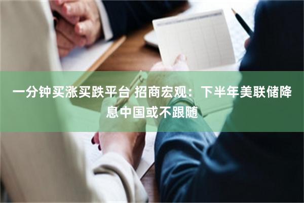 一分钟买涨买跌平台 招商宏观：下半年美联储降息中国或不跟随