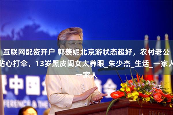 互联网配资开户 郭羡妮北京游状态超好，农村老公贴心打伞，13岁黑皮闺女太养眼_朱少杰_生活_一家人