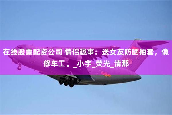 在线股票配资公司 情侣趣事：送女友防晒袖套，像修车工。_小宇_荧光_清那
