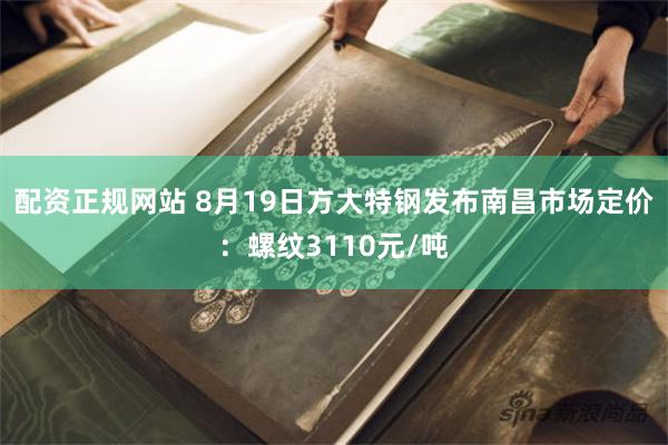 配资正规网站 8月19日方大特钢发布南昌市场定价：螺纹3110元/吨