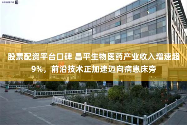股票配资平台口碑 昌平生物医药产业收入增速超9%，前沿技术正加速迈向病患床旁