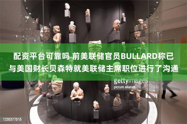 配资平台可靠吗 前美联储官员BULLARD称已与美国财长贝森特就美联储主席职位进行了沟通