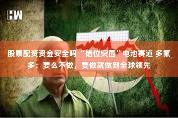 股票配资资金安全吗 “错位突围”电池赛道 多氟多:要么不做,要做就做到全球领先