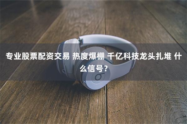 专业股票配资交易 热度爆棚 千亿科技龙头扎堆 什么信号?