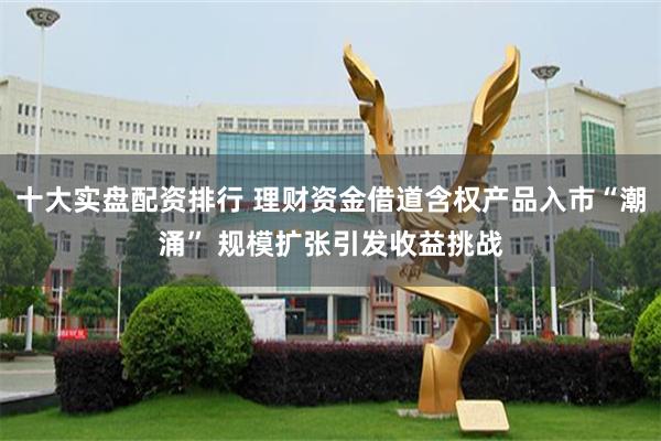十大实盘配资排行 理财资金借道含权产品入市“潮涌” 规模扩张引发收益挑战
